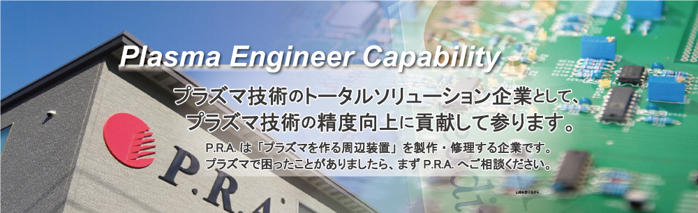 プラズマ技術のトータルソリューション企業として、プラズマ技術の精度向上に貢献して参ります。 P.R.Aは、「プラズマを作る周辺装置」を製作・修理する企業です。プラズマで困ったことがあったら、まずP.R.A.にご相談ください。