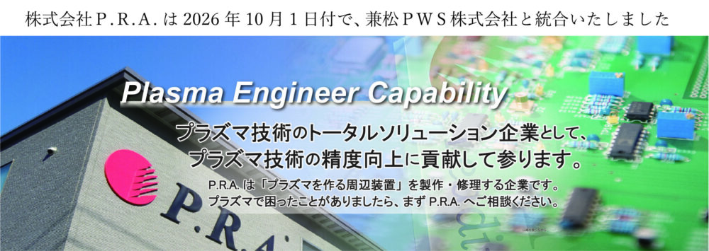 プラズマ技術のトータルソリューション企業として、プラズマ技術の精度向上に貢献して参ります。 P.R.Aは、「プラズマを作る周辺装置」を製作・修理する企業です。プラズマで困ったことがあったら、まずP.R.A.にご相談ください。